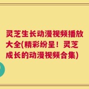 灵芝生长动漫视频播放大全(精彩纷呈！灵芝成长的动漫视频合集)