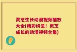 灵芝生长动漫视频播放大全(精彩纷呈！灵芝成长的动漫视频合集)