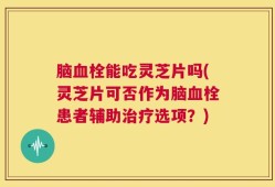 脑血栓能吃灵芝片吗(灵芝片可否作为脑血栓患者辅助治疗选项？)