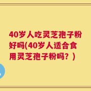 40岁人吃灵芝孢子粉好吗(40岁人适合食用灵芝孢子粉吗？)