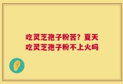 吃灵芝孢子粉苦？夏天吃灵芝孢子粉不上火吗