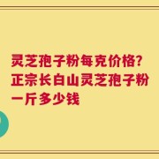 灵芝孢子粉每克价格？正宗长白山灵芝孢子粉一斤多少钱