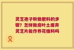 灵芝孢子粉做肥料的步骤？怎样做腐叶土废弃灵芝片能作养花植料吗
