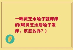 一喝灵芝水嗓子就痒痒的(喝灵芝水后嗓子发痒，该怎么办？)