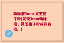 动脉瘤3mm 灵芝孢子粉(发现3mm动脉瘤，灵芝孢子粉或许有效。)