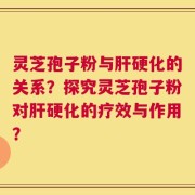 灵芝孢子粉与肝硬化的关系？探究灵芝孢子粉对肝硬化的疗效与作用？