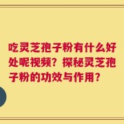 吃灵芝孢子粉有什么好处呢视频？探秘灵芝孢子粉的功效与作用？