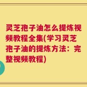 灵芝孢子油怎么提炼视频教程全集(学习灵芝孢子油的提炼方法：完整视频教程)