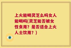上火能喝灵芝么吗女人能喝吗(灵芝能否被女性食用？是否适合上火人士饮用？)