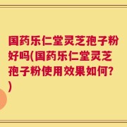 国药乐仁堂灵芝孢子粉好吗(国药乐仁堂灵芝孢子粉使用效果如何？)