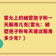 雷允上的破壁孢子粉一天服用几克(雷允：破壁孢子粉每天建议服用多少克？)