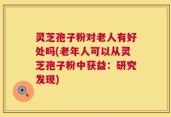 灵芝孢子粉对老人有好处吗(老年人可以从灵芝孢子粉中获益：研究发现)