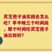 灵芝孢子油买回去怎么吃？早中晚三个时间段，那个时间吃灵芝孢子油比较好？