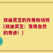 双迪灵芝的作用和功效(双迪灵芝：发现自然的奇迹！)