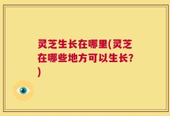 灵芝生长在哪里(灵芝在哪些地方可以生长？)