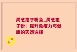 灵芝孢子粉鱼_灵芝孢子粉：提升免疫力与健康的天然选择