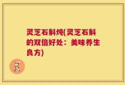 灵芝石斛炖(灵芝石斛的双倍好处：美味养生良方)