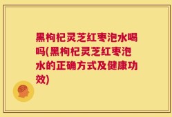 黑枸杞灵芝红枣泡水喝吗(黑枸杞灵芝红枣泡水的正确方式及健康功效)