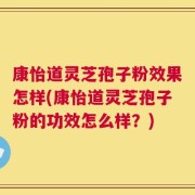 康怡道灵芝孢子粉效果怎样(康怡道灵芝孢子粉的功效怎么样？)