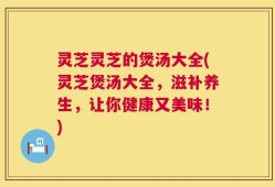 灵芝灵芝的煲汤大全(灵芝煲汤大全，滋补养生，让你健康又美味！)