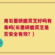用石墨研磨灵芝好吗有毒吗(石墨研磨灵芝是否安全有效？)