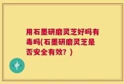 用石墨研磨灵芝好吗有毒吗(石墨研磨灵芝是否安全有效？)