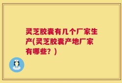 灵芝胶囊有几个厂家生产(灵芝胶囊产地厂家有哪些？)