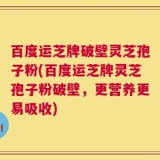 百度运芝牌破壁灵芝孢子粉(百度运芝牌灵芝孢子粉破壁，更营养更易吸收)