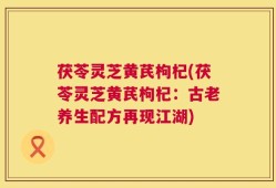 茯苓灵芝黄芪枸杞(茯苓灵芝黄芪枸杞：古老养生配方再现江湖)