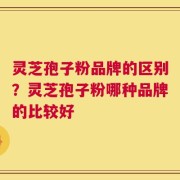 灵芝孢子粉品牌的区别？灵芝孢子粉哪种品牌的比较好