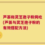 芦荟和灵芝孢子粉同吃(芦荟与灵芝孢子粉的有效搭配方法)