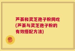 芦荟和灵芝孢子粉同吃(芦荟与灵芝孢子粉的有效搭配方法)