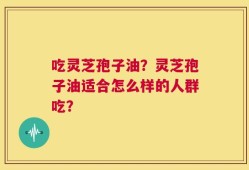 吃灵芝孢子油？灵芝孢子油适合怎么样的人群吃？