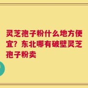 灵芝孢子粉什么地方便宜？东北哪有破壁灵芝孢子粉卖