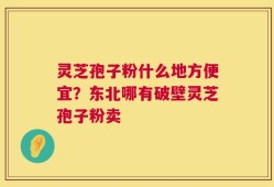 灵芝孢子粉什么地方便宜？东北哪有破壁灵芝孢子粉卖