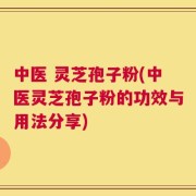 中医 灵芝孢子粉(中医灵芝孢子粉的功效与用法分享)
