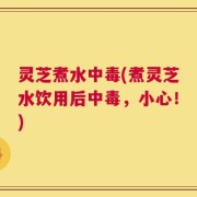 灵芝煮水中毒(煮灵芝水饮用后中毒，小心！)