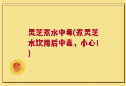 灵芝煮水中毒(煮灵芝水饮用后中毒，小心！)