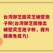 台湾御芝园灵芝破壁孢子粉(台湾御芝园推出破壁灵芝孢子粉，提升健康免疫力)