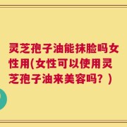 灵芝孢子油能抹脸吗女性用(女性可以使用灵芝孢子油来美容吗？)