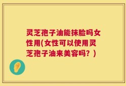 灵芝孢子油能抹脸吗女性用(女性可以使用灵芝孢子油来美容吗？)