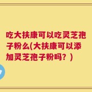 吃大扶康可以吃灵芝孢子粉么(大扶康可以添加灵芝孢子粉吗？)