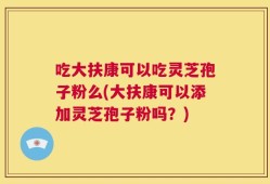 吃大扶康可以吃灵芝孢子粉么(大扶康可以添加灵芝孢子粉吗？)