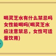 喝灵芝水有什么禁忌吗女性能喝吗(喝灵芝水应注意禁忌，女性可适量饮用)