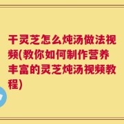 干灵芝怎么炖汤做法视频(教你如何制作营养丰富的灵芝炖汤视频教程)