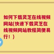 如何下载灵芝在线视频网站(快速下载灵芝在线视频网站教程简便易行！)