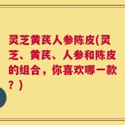 灵芝黄芪人参陈皮(灵芝、黄芪、人参和陈皮的组合，你喜欢哪一款？)