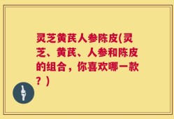 灵芝黄芪人参陈皮(灵芝、黄芪、人参和陈皮的组合，你喜欢哪一款？)