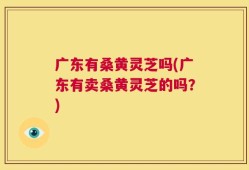 广东有桑黄灵芝吗(广东有卖桑黄灵芝的吗？)