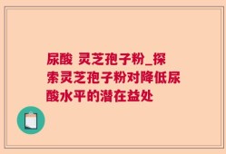 尿酸 灵芝孢子粉_探索灵芝孢子粉对降低尿酸水平的潜在益处